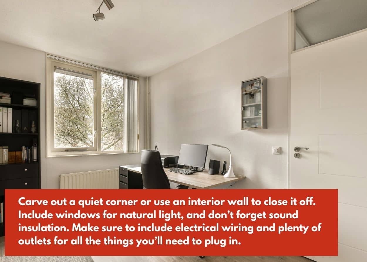 A quiet office space, set inside a garage structure. Caption: Carve out a quiet corner or use an interior wall to close it off. Include windows for natural light, and don’t forget sound insulation. Make sure to include electrical wiring and plenty of outlets for all the things you’ll need to plug in.